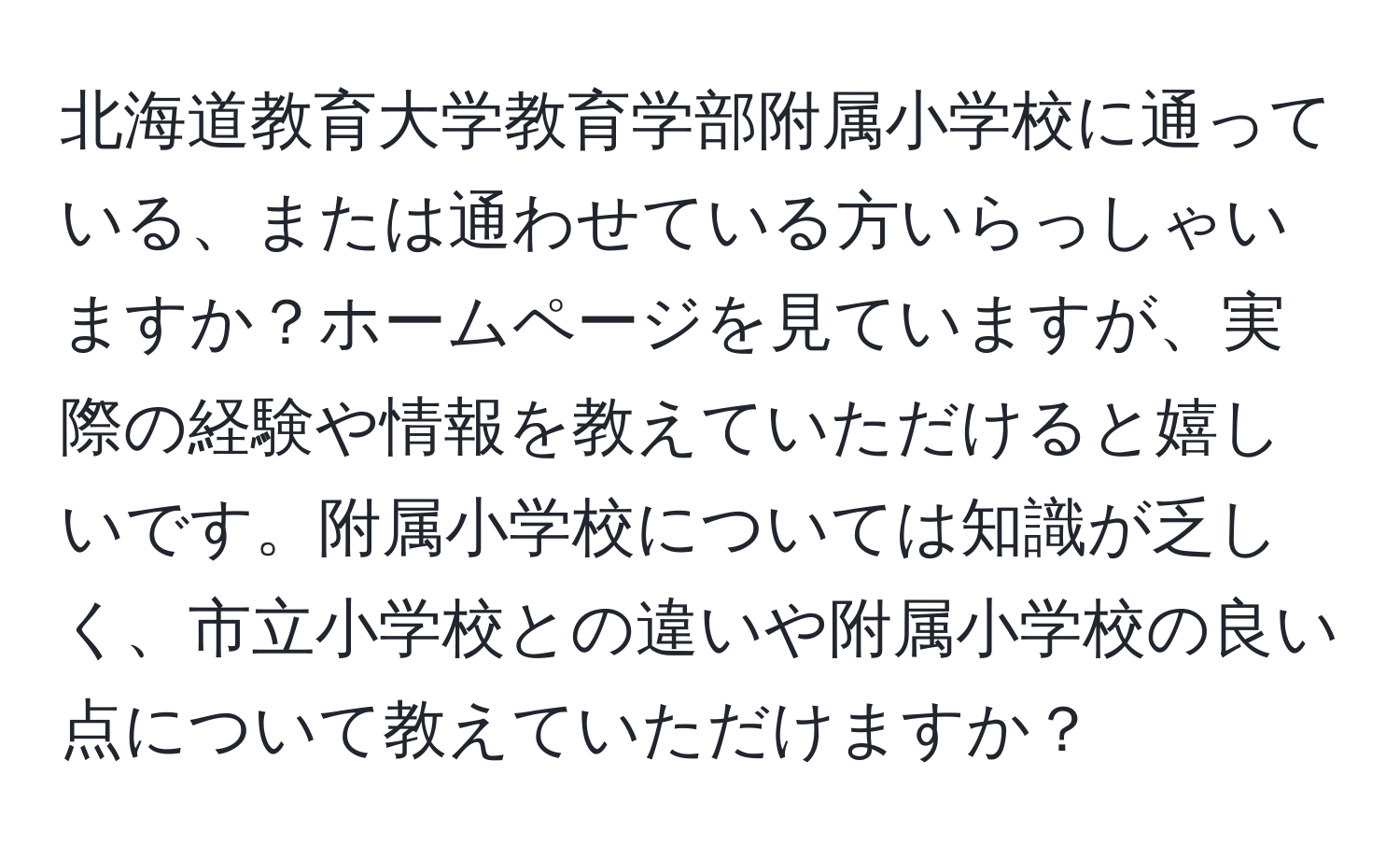 北海道教育大学教育学部附属小学校に通っている、または通わせている方いらっしゃいますか？ホームページを見ていますが、実際の経験や情報を教えていただけると嬉しいです。附属小学校については知識が乏しく、市立小学校との違いや附属小学校の良い点について教えていただけますか？