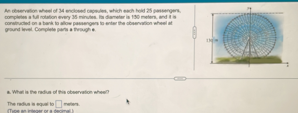 An observation wheel of 34 enclosed capsules, which each hold 25 passengers, 
completes a full rotation every 35 minutes. Its diameter is 130 meters, and it is 
constructed on a bank to allow passengers to enter the observation wheel at 
ground level. Complete parts a through e. 
. 
a. What is the radius of this observation wheel? 
The radius is equal to □ meters. 
(Tvpe an integer or a decimal.)