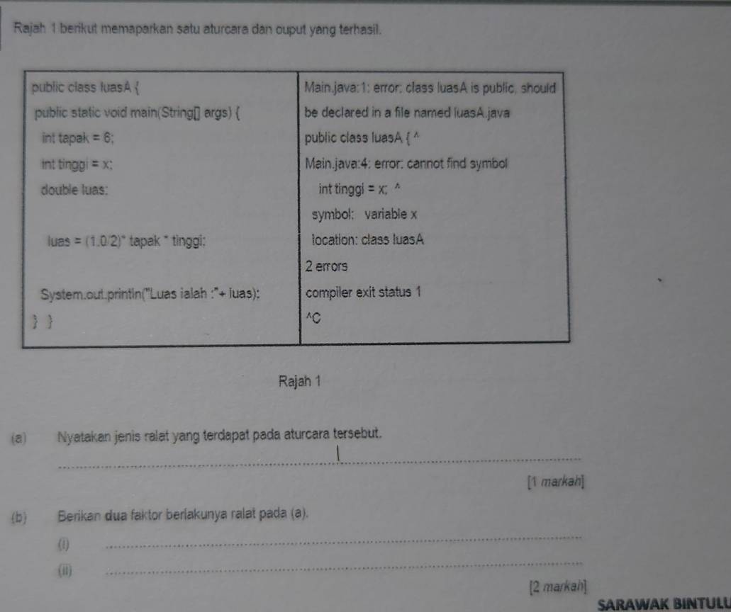 Rajah 1 berikut memaparkan satu aturcara dan ouput yang terhasil.
Rajah 1
(a) Nyatakan jenis ralat yang terdapat pada aturcara tersebut.
_
[1 markah]
(b) Berikan dua faktor berlakunya ralat pada (a).
(1)
_
(ii)
_
[2 markah]
SARAWAK BINTULL