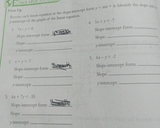 Check What 100 
Firm Up y=mx+b. Identify the slope and 
Rewrite each linear equation in the slope-intercept form 
y-intercept of the graph of the linear equation. 
4. 3x+y=-7
1. 7x-y=0 Slope-intercept form:_ 
Slope-intercept form: 
_ 
Slope: 
_ 
Slope: 
_ 
y-intercept: 
_ 
y-intercept: 
_ 
5. 6x-y=-2
2. x+y=-7
Slope-intercept form: _Slope-intercept form:_ 
Slope: _Slope:_ 
y-intercept: _y-intercept:_ 
3. 6x+7y=-35
Slope-intercept form:_ 
Slope:_ 
y-intercept:_