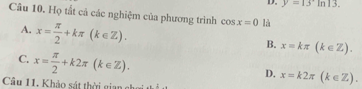 D. y=13^xln 13. 
Câu 10. Họ tất cả các nghiệm của phương trình cos x=0 là
A. x= π /2 +kπ (k∈ Z).
B. x=kπ (k∈ Z).
C. x= π /2 +k2π (k∈ Z).
D. x=k2π (k∈ Z). 
Câu 11. Khảo sát thời gian ở