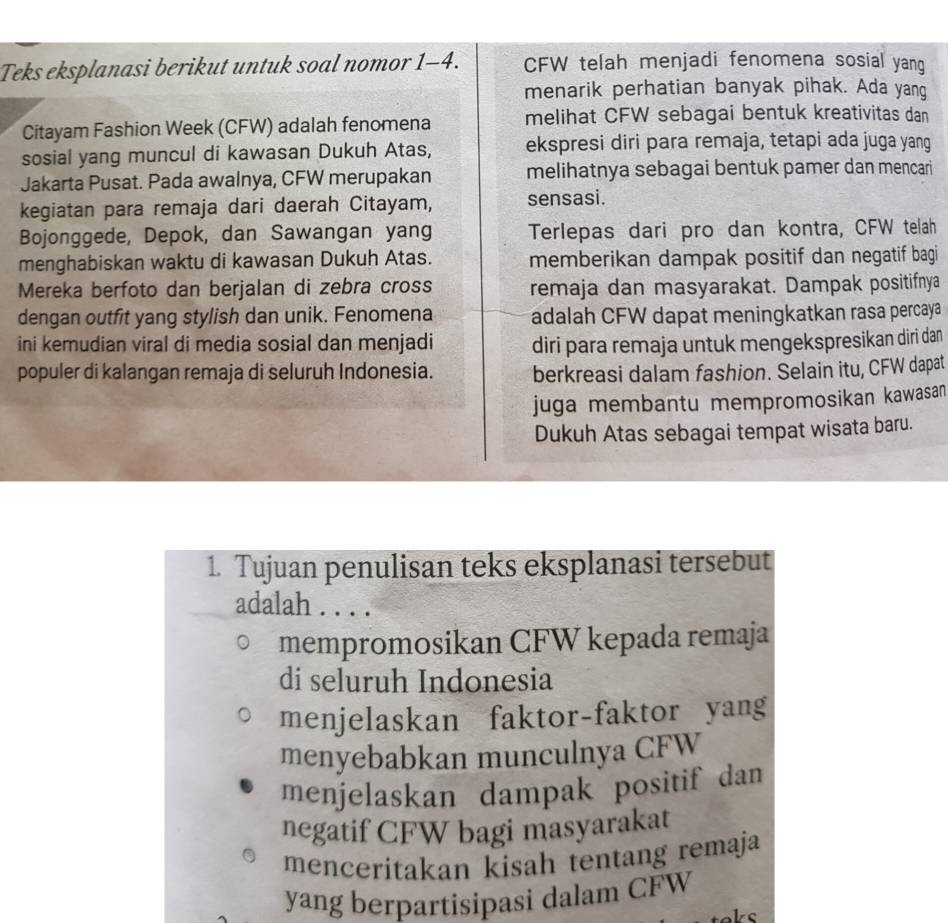 Teks eksplanasi berikut untuk soal nomor 1-4. CFW telah menjadi fenomena sosial yang
menarik perhatian banyak pihak. Ada yang
Citayam Fashion Week (CFW) adalah fenomena melihat CFW sebagai bentuk kreativitas dan
sosial yang muncul di kawasan Dukuh Atas, ekspresi diri para remaja, tetapi ada juga yang
Jakarta Pusat. Pada awalnya, CFW merupakan melihatnya sebagai bentuk pamer dan mencari
kegiatan para remaja dari daerah Citayam, sensasi.
Bojonggede, Depok, dan Sawangan yang Terlepas dari pro dan kontra, CFW telah
menghabiskan waktu di kawasan Dukuh Atas. memberikan dampak positif dan negatif bagi
Mereka berfoto dan berjalan di zebra cross remaja dan masyarakat. Dampak positifnya
dengan outfit yang stylish dan unik. Fenomena adalah CFW dapat meningkatkan rasa percaya
ini kemudian viral di media sosial dan menjadi diri para remaja untuk mengekspresikan diri dan
populer di kalangan remaja di seluruh Indonesia. berkreasi dalam fashion. Selain itu, CFW dapat
juga membantu mempromosikan kawasan
Dukuh Atas sebagai tempat wisata baru.
1. Tujuan penulisan teks eksplanasi tersebut
adalah . . . .
mempromosikan CFW kepada remaja
di seluruh Indonesia
menjelaskan faktor-faktor yang
menyebabkan munculnya CFW
menjelaskan dampak positif dan
negatif CFW bagi masyarakat
menceritakan kisah tentang remaja
yang berpartisipasi dalam CFW