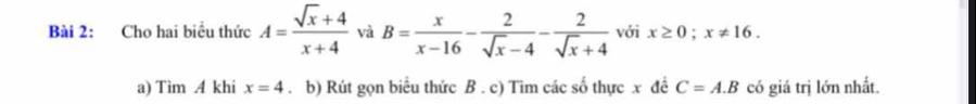 Cho hai biểu thức A= (sqrt(x)+4)/x+4  và B= x/x-16 - 2/sqrt(x)-4 - 2/sqrt(x)+4  với x≥ 0; x!= 16. 
a) Tìm A khi x=4. b) Rút gọn biểu thức B. c) Tìm các số thực x đề C=A.B có giá trị lớn nhất.