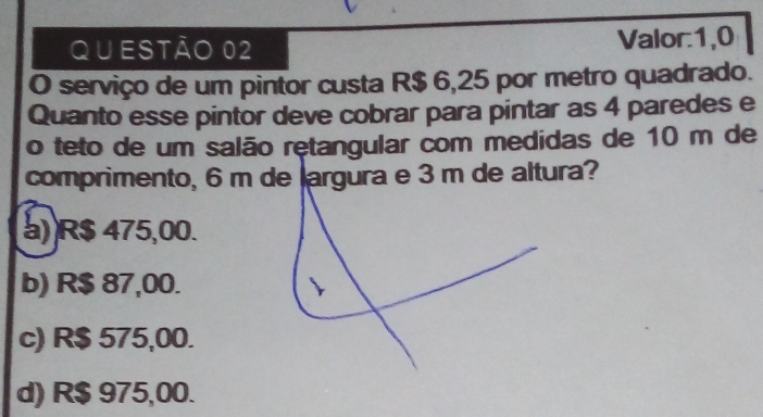 serviço de um pintor custa R$ 6,25 por metro quadrado.
Quanto esse pintor deve cobrar para pintar as 4 paredes e
o teto de um salão retangular com medidas de 10 m de
comprimento, 6 m de argura e 3 m de altura?
a) R$ 475,00.
b) R$ 87,00.
c) R$ 575,00.
d) R$ 975,00.