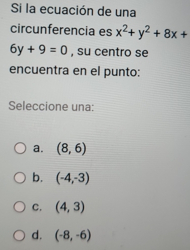 Si la ecuación de una
circunferencia es x^2+y^2+8x+
6y+9=0 , su centro se
encuentra en el punto:
Seleccione una:
a. (8,6)
b. (-4,-3)
C. (4,3)
d. (-8,-6)