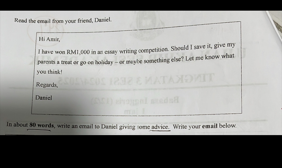 Read the email from your friend, Daniel. 
Hi Amir, 
I have won RM1,000 in an essay writing competition. Should I save it, give my 
parents a treat or go on holiday - or maybe something else? Let me know what 
you think! 
Regards, 
Daniel 
In about 80 words, write an email to Daniel giving some advice. Write your email below.