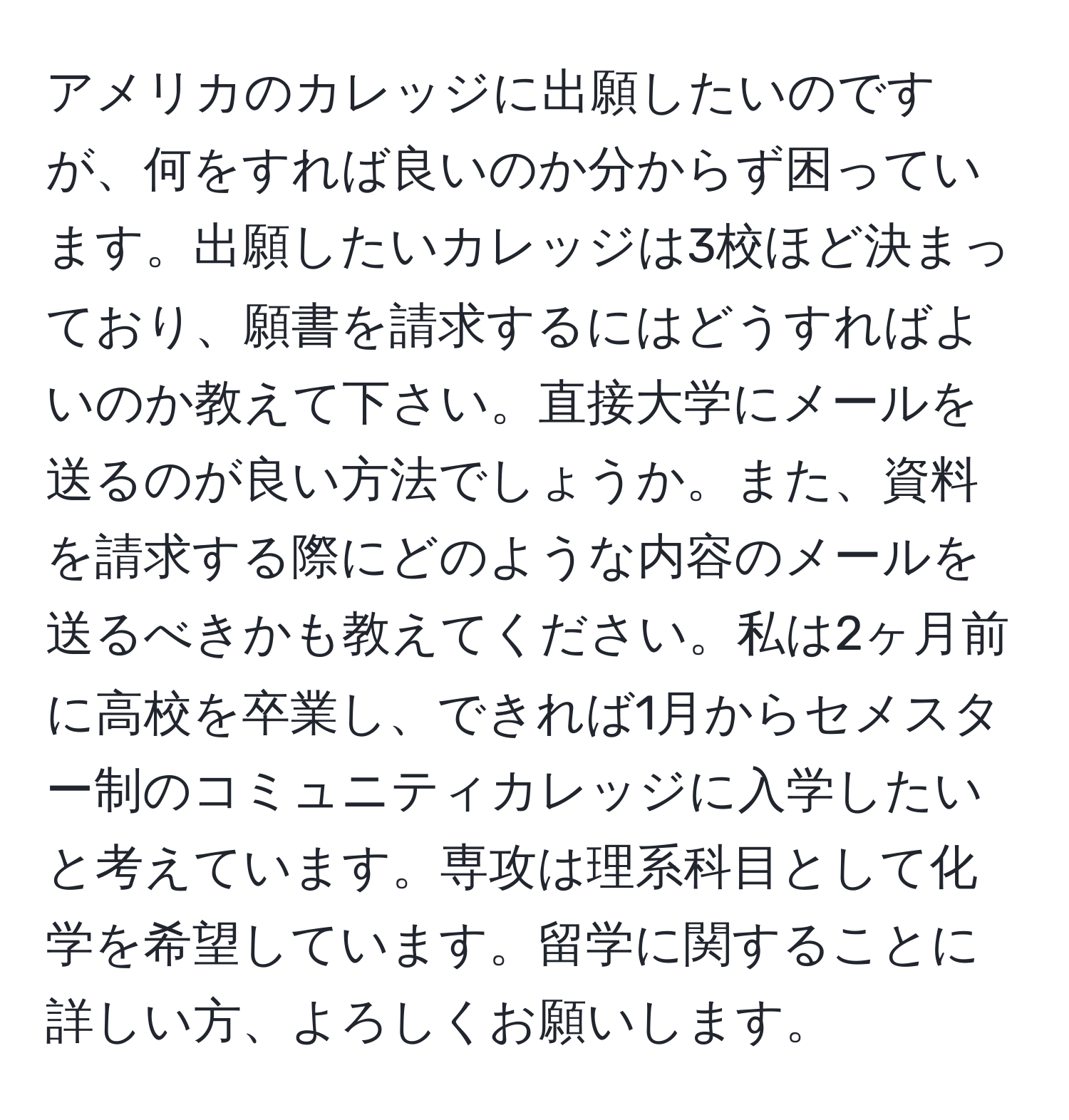 アメリカのカレッジに出願したいのですが、何をすれば良いのか分からず困っています。出願したいカレッジは3校ほど決まっており、願書を請求するにはどうすればよいのか教えて下さい。直接大学にメールを送るのが良い方法でしょうか。また、資料を請求する際にどのような内容のメールを送るべきかも教えてください。私は2ヶ月前に高校を卒業し、できれば1月からセメスター制のコミュニティカレッジに入学したいと考えています。専攻は理系科目として化学を希望しています。留学に関することに詳しい方、よろしくお願いします。