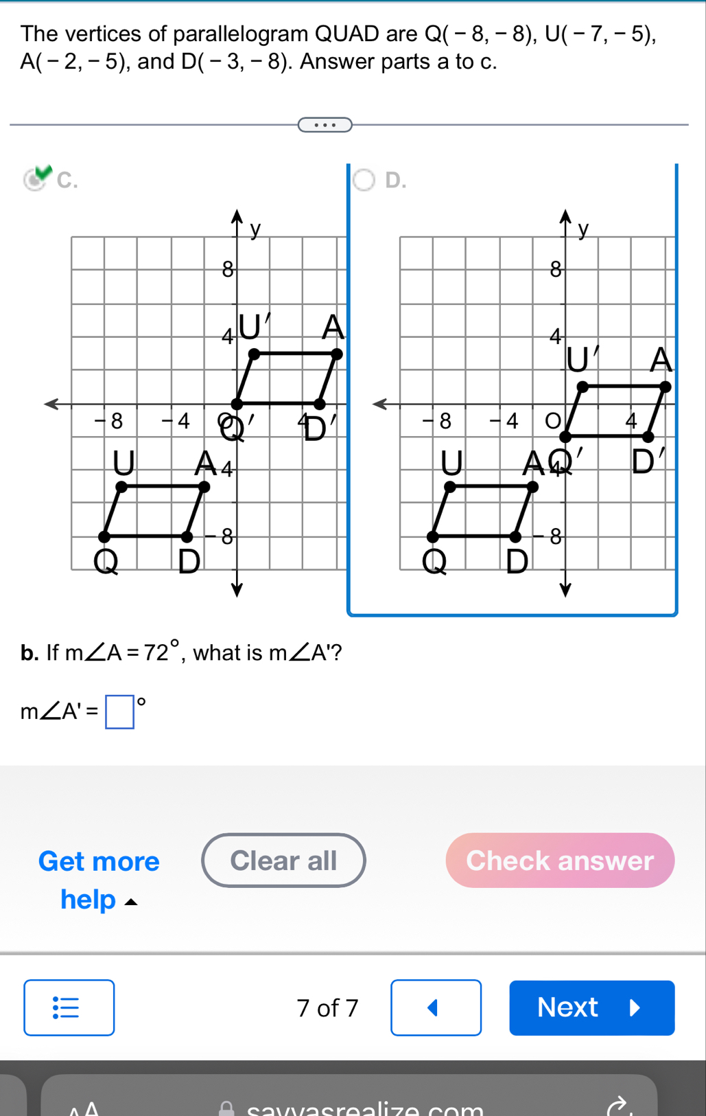 The vertices of parallelogram QUAD are Q(-8,-8),U(-7,-5),
A(-2,-5) , and D(-3,-8). Answer parts a to c.
C.
b. If m∠ A=72° , what is m∠ A' ?
m∠ A'=□°
Get more Clear all Check answer
help
7 of 7 Next