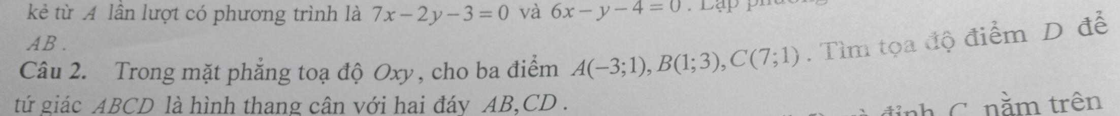 kẻ từ A lần lượt có phương trình là 7x-2y-3=0 và 6x-y-4=0
AB. 
Câu 2. Trong mặt phẳng toạ độ Oxy, cho ba điểm A(-3;1), B(1;3), C(7;1). Tìm tọa độ điểm D để 
tứ giác ABCD là hình thang cân với hai đáy AB, CD. 
đỉnh C. nằm trên