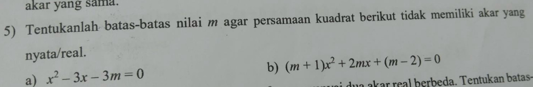 akar yang sama. 
5) Tentukanlah batas-batas nilai m agar persamaan kuadrat berikut tidak memiliki akar yang 
nyata/real. 
a) x^2-3x-3m=0
b) (m+1)x^2+2mx+(m-2)=0
dua akar real berbeda. Tentukan batas-