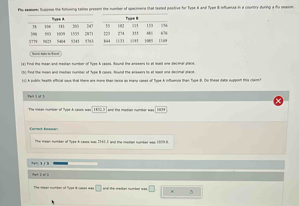 Flu season: Suppose the following tables present the number of specimens that tested positive for Type A and Type B influenza in a country during a flu season.
Send dạta to Excel
(a) Find the mean and median number of Type A cases. Round the answers to at least one decimal place.
(b) Find the mean and median number of Type B cases. Round the answers to at least one decimal place.
(c) A public health official says that there are more than twice as many cases of Type A influenza than Type B. Do these data support this claim?
Part 1 of 3
The mean number of Type A cases was 1832.3and the median number was 1039
Correct Answer:
The mean number of Type A cases was 2161.1 and the median number was 1039.0.
Part: 1 / 3
Part 2 of 3
The mean number of Type B cases was □ and the median number was □. × 5