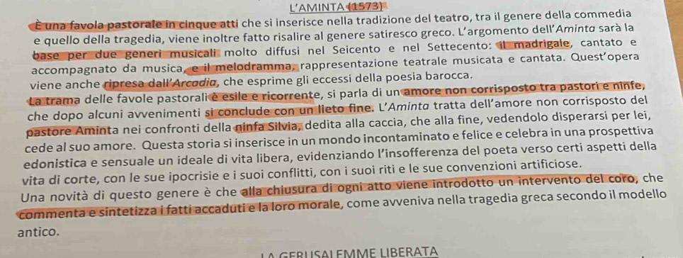 L'AMINTA (1573) 
É una favola pastorale in cinque atti che si inserisce nella tradizione del teatro, tra il genere della commedia 
e quello della tragedia, viene inoltre fatto risalire al genere satiresco greco. L’argomento dell’Aminta sarà la 
base per due generi musicali molto diffusi nel Seicento e nel Settecento: il madrigale, cantato e 
accompagnato da musica, e il melodramma, rappresentazione teatrale musicata e cantata. Quest'opera 
viene anche ripresa dall’Arcodia, che esprime gli eccessi della poesia barocca. 
La trama delle favole pastorali è esile e ricorrente, si parla di un amore non corrisposto tra pastori e ninfe, 
che dopo alcuni avvenimenti si conclude con un lieto fine. L’Amintø tratta dell’amore non corrisposto del 
pastore Aminta nei confronti della ninfa Silvia, dedita alla caccia, che alla fine, vedendolo disperarsi per lei, 
cede al suo amore. Questa storia si inserisce in un mondo incontaminato e felice e celebra in una prospettiva 
edonistica e sensuale un ideale di vita libera, evidenziando l’insofferenza del poeta verso certi aspetti della 
vita di corte, con le sue ipocrisie e i suoi conflitti, con i suoi riti e le sue convenzioni artificiose. 
Una novità di questo genere è che alla chiusura di ogni atto viene introdotto un intervento del coro, che 
commenta e síntetizza I fatti accaduti e la loro morale, come avveniva nella tragedia greca secondo il modello 
antico. 
L GERUSALEMME LIBERATA