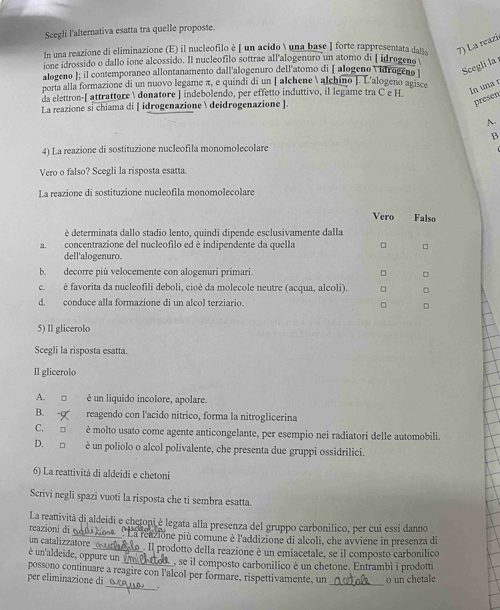 Scegli l'alternativa esatta tra quelle proposte.
In una reazione di eliminazione (E) il nucleofilo è [ un acido  una base ] forte rappresentata dallo 7) La reazi
ione idrossido o dallo ione alcossido. Il nucleofilo sottrae all'alogenuro un atomo di [ idrogeno 
alogeno ]; il contemporaneo allontanamento dall'alogenuro dell'atomo di [ alogeno Vidrogenø ] Scegli la
porta alla formazione di un nuovo legame π, e quindi di un [ alchene  alchino ]. L'alogeno agisce
da elettron-[ attrattore  donatore ] indebolendo, per effetto induttivo, il legame tra C e H.
In una r
La reazione si chiama di [ idrogenazione  deidrogenazione ].
presen
A.
B
4) La reazione di sostituzione nucleofila monomolecolare
(
Vero o falso? Scegli la risposta esatta.
La reazione di sostituzione nucleofila monomolecolare
Vero Falso
è determinata dallo stadio lento, quindi dipende esclusivamente dalla
a. concentrazione del nucleofilo ed è indipendente da quella □
dell'alogenuro.
b. decorre più velocemente con alogenuri primari.
c. è favorita da nucleofili deboli, cioè da molecole neutre (acqua, alcoli).
d. conduce alla formazione di un alcol terziario.
5) Il glicerolo
Scegli la risposta esatta.
Il glicerolo
A. è un liquido incolore, apolare.
B. reagendo con l'acido nitrico, forma la nitroglicerina
C. è molto usato come agente anticongelante, per esempio nei radiatori delle automobili.
D. □  è un poliolo o alcol polivalente, che presenta due gruppi ossidrilici.
6) La reattività di aldeidi e chetoni
Scrivi negli spazi vuoti la risposta che ti sembra esatta.
La reattività di aldeidi e chetoni è legata alla presenza del gruppo carbonilico, per cui essi danno
reazioni di _'La reazione più comune è l'addizione di alcoli, che avviene in presenza di
un catalizzatore_  . Il prodotto della reazione è un emiacetale, se il composto carbonilico
un'aldeide, oppure un  _, se il composto carbonilico è un chetone. Entrambi i prodotti
possono continuare a reagire con l'alcol per formare, rispettivamente, un
_
o un chetale
per eliminazione di_ _.