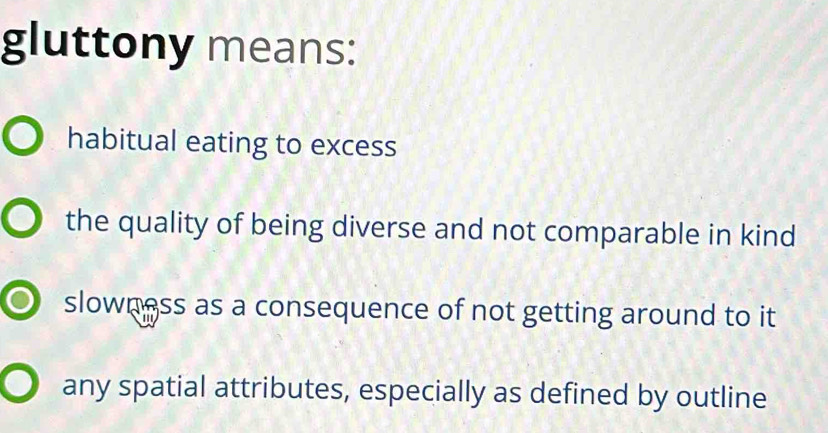 gluttony means:
habitual eating to excess
the quality of being diverse and not comparable in kind
slowness as a consequence of not getting around to it
any spatial attributes, especially as defined by outline