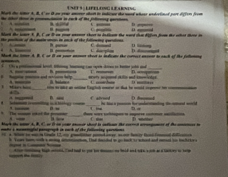 UNF 9 | LIFELONG LEARNINg
Mork the latter A. B. C or D ou your answer sheet to indicate the word whose underlined part differs from
the other three in pronunciation in each of the following quostions.
A. sopoon B. s jilful C.pemes D improve
?A emipuen B. paggnon C. pongible D.eened
Mark the latter A. B. C or Don your answer sheet to indicate the word that differs from the other three m
the position of the main stress in mach of the following questions.
3. A. resam B. pursur C. demand D. lfsiong
4 A. (sono) B. promehφn Ca disciphas D. discourged
Mark the leter A. B. C ar D on your answer sheet to indicate the correct answer to each of the following
Seneeces
5  Ohy a penfensonal lovel, frsiong leaening can open dones to better jobs and_
A. mouutoon B. prmotions C resources D. oceupations
6  Regntr primce and revision help _newly ncqueed akills and knowiedge.
A. m B. balence C. contribute D reace
Mikes hast_ tim to aske an online English course so that he could improve his commnication 
dkills
A. haggested D. said C advised D. disunsed
8 Setusion is enolting in t biology course_ he has a passion for understanding the anunt world .
A.bacouse B. 9 ( iout D. m
9. The somm esked the presonter there were tocheaquas to amprove costomer suislaction.
A. whe B how C. ths D whether
Mark the tetter A. B, C. or D on your answer sheel to indicate the correct arrangement of the sentences to
make a meanigfat parograph in each of the following questions.
1 a. Wham he was in Crade 12, my grandfather passed way, so our famity faced finncial difficuitioa
b Years lasm, with a strong determination, Dad decided to go back to whunt and carried his bachclor's
degeae to Camputor Soiénice
c. A tue toisiing high scimul. Dad had to pet tue damans on held and take a job at a factory to help
suppen the feailly