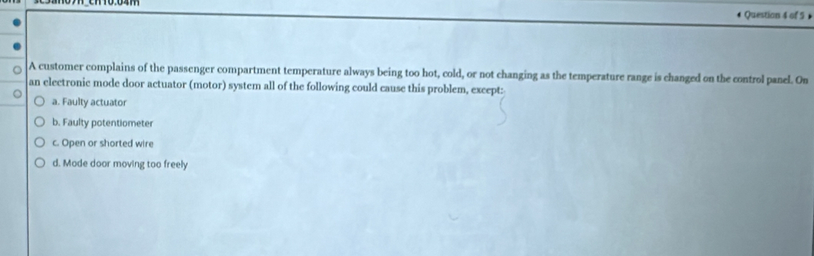 A customer complains of the passenger compartment temperature always being too hot, cold, or not changing as the temperature range is changed on the control panel. On
an electronic mode door actuator (motor) system all of the following could cause this problem, except:
a. Faulty actuator
b. Faulty potentiometer
c. Open or shorted wire
d. Mode door moving too freely