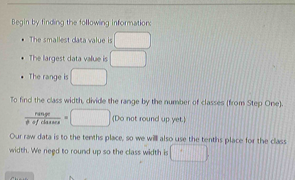 Begin by finding the following information: 
The smallest data value is 
The largest data value is □
The range is frac 1 
To find the class width, divide the range by the number of classes (from Step One).
 range/# ofclasses =□ (Do not round up yet.) 
Our raw data is to the tenths place, so we will also use the tenths place for the class 
width. We need to round up so the class width is 11111