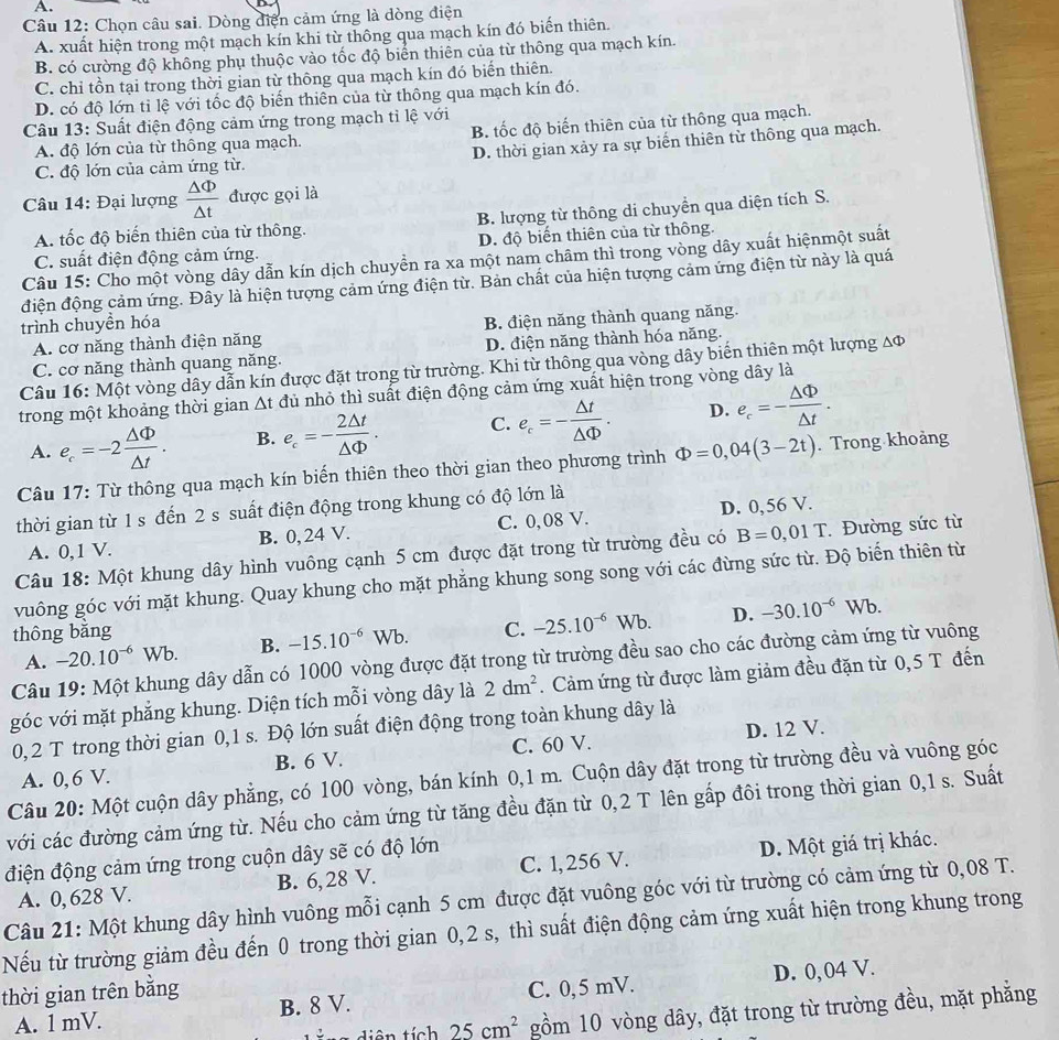 Chọn câu sai. Dòng điện cảm ứng là dòng điện
A. xuất hiện trong một mạch kín khi từ thông qua mạch kín đó biến thiên.
B. có cường độ không phụ thuộc vào tốc độ biển thiên của từ thông qua mạch kín.
C. chỉ tồn tại trong thời gian từ thông qua mạch kín đó biến thiên.
D. có độ lớn tỉ lệ với tốc độ biển thiên của từ thông qua mạch kín đó.
Câu 13: Suất điện động cảm ứng trong mạch tỉ lệ với
A. độ lớn của từ thông qua mạch. B. tốc độ biến thiên của từ thông qua mạch.
C. độ lớn của cảm ứng từ. D. thời gian xảy ra sự biển thiên tử thông qua mạch.
Câu 14: Đại lượng  △ Phi /△ t  được gọi là
A. tốc độ biến thiên của từ thông. B. lượng từ thông di chuyền qua diện tích S.
C. suất điện động cảm ứng. D. độ biến thiên của từ thông.
Câu 15: Cho một vòng dây dẫn kín dịch chuyển ra xa một nam châm thì trong vòng dây xuất hiệnmột suất
điện động cảm ứng. Đây là hiện tượng cảm ứng điện từ. Bản chất của hiện tượng cảm ứng điện từ này là quá
trình chuyền hóa
A. cơ năng thành điện năng B. điện năng thành quang năng.
C. cơ năng thành quang năng. D. điện năng thành hóa năng.
Câu 16: Một vòng dây dẫn kín được đặt trong từ trường. Khi từ thông qua vòng dây biến thiên một lượng Δφ
trong một khoảng thời gian △ t đủ nhỏ thì suất điện động cảm ứng xuất hiện trong vòng dây là
A. e_c=-2 △ Phi /△ t . B. e_c=- 2△ t/△ Phi  . C. e_c=- △ t/△ Phi  . D. e_c=- △ Phi /△ t .
Câu 17: Từ thông qua mạch kín biến thiên theo thời gian theo phương trình Phi =0,04(3-2t). Trong khoảng
thời gian từ 1 s đến 2 s suất điện động trong khung có độ lớn là
A. 0,1 V. B. 0, 24 V. C. 0,08 V. D. 0,56 V.
Câu 18: Một khung dây hình vuông cạnh 5 cm được đặt trong từ trường đều có B=0,01T.Đường sức từ
vuông góc với mặt khung. Quay khung cho mặt phẳng khung song song với các đừng sức từ. Độ biển thiên từ
thông bǎng C. -25.10^(-6)Wb. D. -30.10^(-6)Wb.
A. -20.10^(-6)Wb B. -15.10^(-6)Wb.
Câu 19: Một khung dây dẫn có 1000 vòng được đặt trong từ trường đều sao cho các đường cảm ứng từ vuông
góc với mặt phẳng khung. Diện tích mỗi vòng dây là 2dm^2. Cảm ứng từ được làm giảm đều đặn từ 0,5 T đến
0, 2 T trong thời gian 0,1 s. Độ lớn suất điện động trong toàn khung dây là
A. 0, 6 V. B. 6 V. C. 60 V. D. 12 V.
Câu 20: Một cuộn dây phẳng, có 100 vòng, bán kính 0,1 m. Cuộn dây đặt trong từ trường đều và vuông góc
với các đường cảm ứng từ. Nếu cho cảm ứng từ tăng đều đặn từ 0,2 T lên gấp đôi trong thời gian 0,1 s. Suất
điện động cảm ứng trong cuộn dây sẽ có độ lớn
A. 0, 628 V. B. 6, 28 V. C. 1, 256 V. D. Một giá trị khác.
Câu 21: Một khung dây hình vuông mỗi cạnh 5 cm được đặt vuông góc với từ trường có cảm ứng từ 0,08 T.
Nếu từ trường giảm đều đến 0 trong thời gian 0,2 s, thì suất điện động cảm ứng xuất hiện trong khung trong
thời gian trên bằng C. 0, 5 mV.
A. 1 mV. B. 8 V. D. 0, 04 V.
tiên tích 25cm^2 gồm 10 vòng dây, đặt trong từ trường đều, mặt phẳng