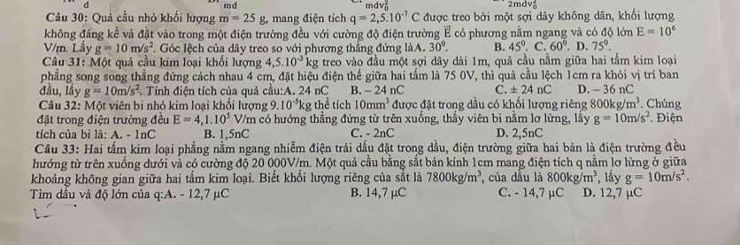 md
2mdv_0^(2
Câu 30: Quả cầu nhỏ khối lượng m=25g, mang điện tích q=2,5.10^-7)C mdv được treo bởi một sợi dây không dãn, khối lượng
(-x
không đáng kể và đặt vào trong một điện trường đều với cường độ điện trường vector E có phương nằm ngang và có độ lớn E=10^6
V/m. Lấy g=10m/s^2. Góc lệch của dây treo so với phương thẳng đứng làA. 30°. B. 45°.C.60° . D. 75°.
Câu 31: Một quả cầu kim loại khối lượng 4,5.10^(-3)kg treo vào đầu một sợi dây dài 1m, quả cầu nằm giữa hai tấm kim loại
phẳng song song thẳng đứng cách nhau 4 cm, đặt hiệu điện thế giữa hai tấm là 75 0V, thì quả cầu lệch 1cm ra khỏi vị trí ban
đầu, lầy g=10m/s^2 * Tính điện tích của quả cầu:A. 24 nC B. - 24 nC C. ± 24nC D. - 36 nC
Câu 32: Một viên bi nhỏ kim loại khối lượng 9.10^(-5)kg g thể tích 10mm^3 được đặt trong dầu có khối lượng riêng 800kg/m^3. Chúng
đặt trong điện trường đều E=4,1.10^5 V/m có hướng thẳng đứng từ trên xuống, thấy viên bi nằm lơ lửng, lấy g=10m/s^2 * Điện
tích của bi là: A. - 1nC B. 1,5nC C. - 2nC D. 2,5nC
Câu 33: Hai tấm kim loại phẳng nằm ngang nhiễm điện trái dấu đặt trong dầu, điện trường giữa hai bản là điện trường đều
hướng từ trên xuống dưới và có cường độ 20 000V/m. Một quả cầu bằng sắt bán kính 1cm mang điện tích q nằm lơ lừng ở giữa
khoảng không gian giữa hai tấm kim loại. Biết khối lượng riêng của sắt là 7800kg/m^3 , của dầu là 800kg/m^3 , lầy g=10m/s^2.
Tìm dấu và độ lớn của q:A. - 12,7 μC B. 14,7 µC C. - 14,7 µC D. 12,7 µC