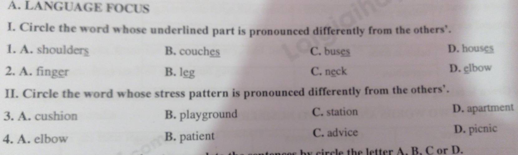 LANGUAGE FOCUS
I. Circle the word whose underlined part is pronounced differently from the others’.
1. A. shoulders B. couches C. buses D. houses
2. A. finger B. leg C. ngck
D. glbow
II. Circle the word whose stress pattern is pronounced differently from the others’.
3. A. cushion B. playground C. station
D. apartment
4. A. elbow B. patient C. advice D. picnic
by circle the letter A. B. C or D.