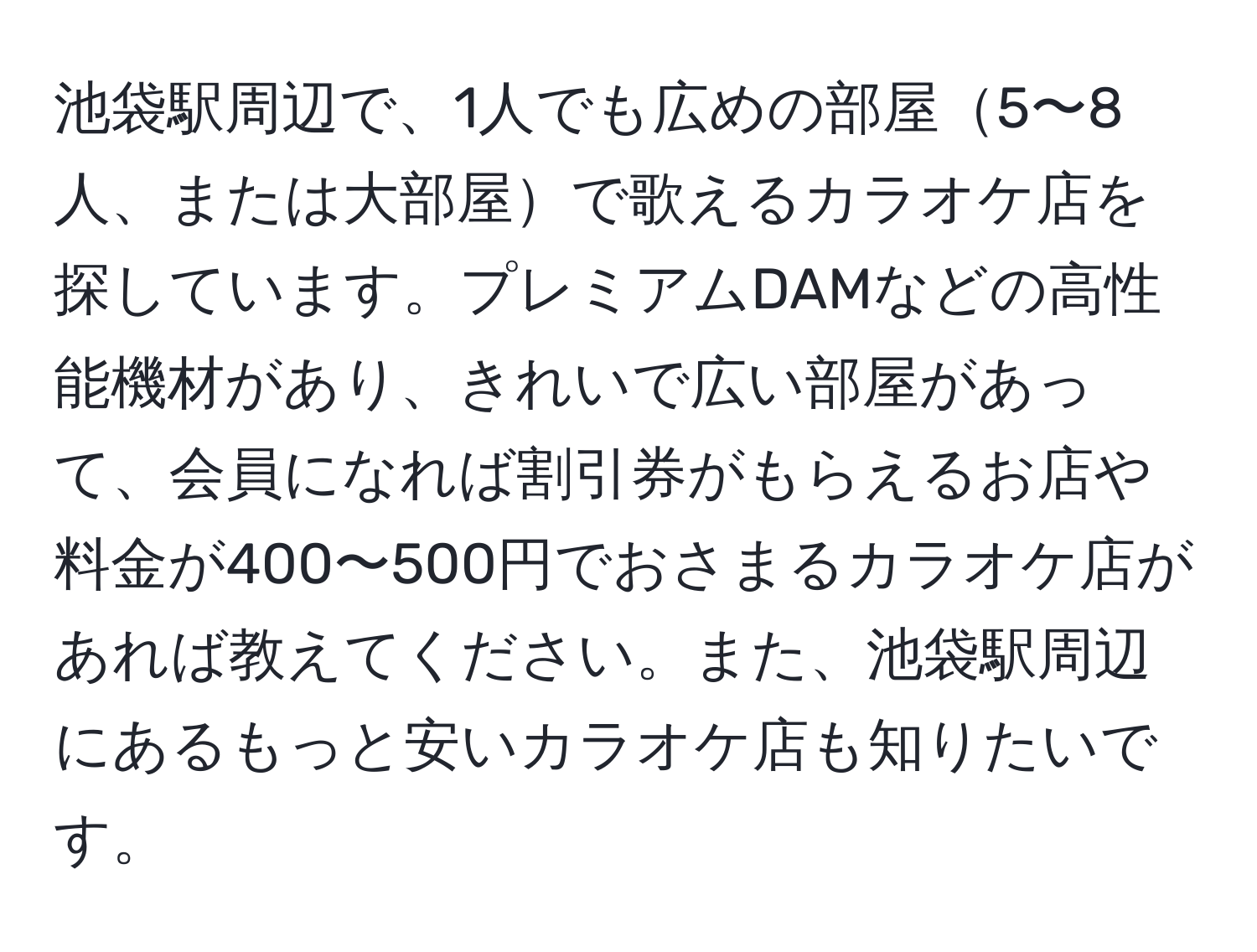 池袋駅周辺で、1人でも広めの部屋5〜8人、または大部屋で歌えるカラオケ店を探しています。プレミアムDAMなどの高性能機材があり、きれいで広い部屋があって、会員になれば割引券がもらえるお店や料金が400〜500円でおさまるカラオケ店があれば教えてください。また、池袋駅周辺にあるもっと安いカラオケ店も知りたいです。