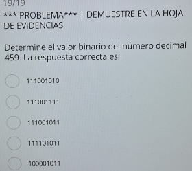 19/19
*** PROBLEMA* | DEMUESTRE EN LA HOJA
DE EVIDENCIAS
Determine el valor binario del número decimal
459. La respuesta correcta es:
111001010
111001111
111001011
111101011
100001011