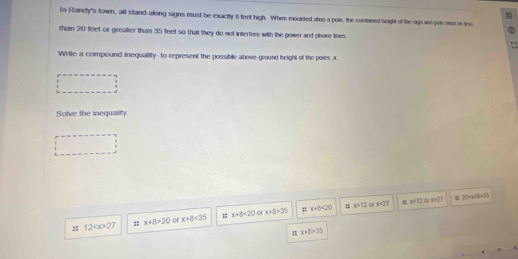 In Randy's town, all stand-along signs must be exactly 8 feet high. When mounted atop a pole, the combined height of the sign and pole must be less
than 20 feet or greater than 35 feet so that they do not interfere with the power and phone lines.
Write a compound inequality- to represent the possible above-ground height of the poles , x
Solve the inequality.
or ::x+8<20</tex>;; x>12 Or x<27</tex> x<12</tex> o x>27 =20 35
:: 12 27 :: x+8>20 or x+8<35</tex> x+8<20</tex> x+8>35
:; x+8>35