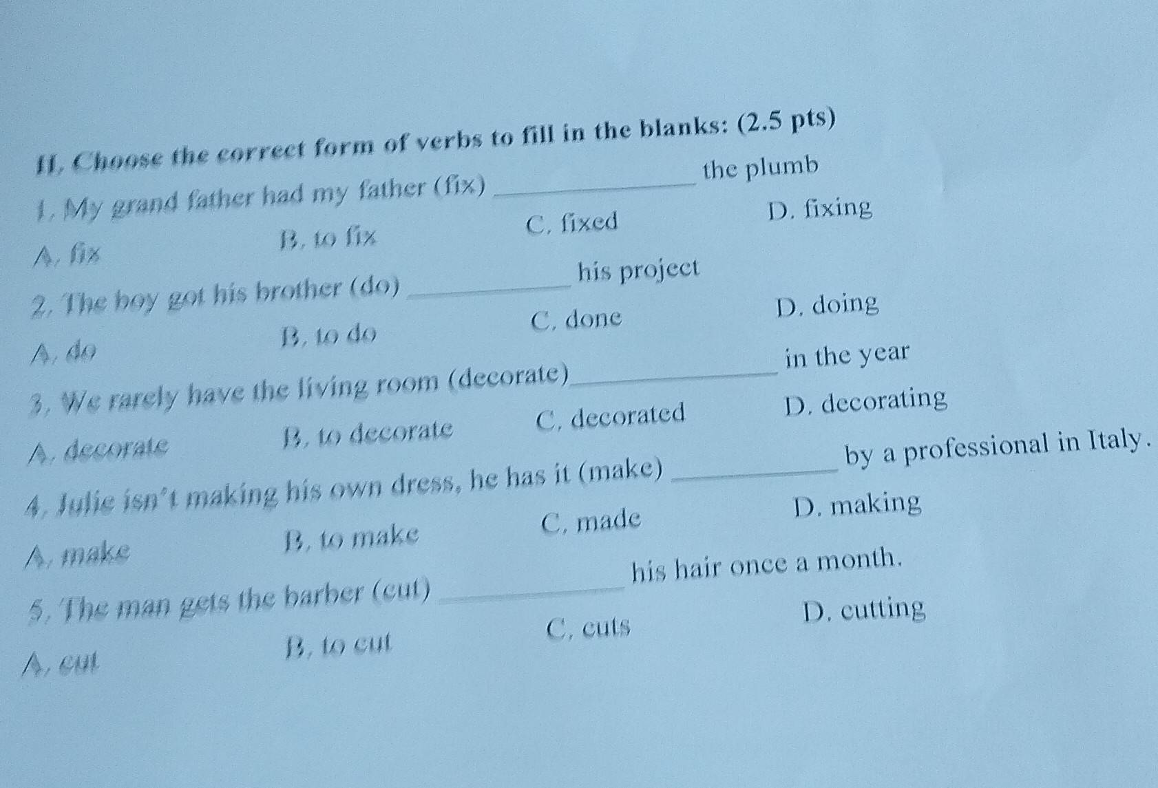 Choose the correct form of verbs to fill in the blanks: (2.5 pts)
1. My grand father had my father (fix) _the plumb
B. to fix C. fixed
D. fixing
A. fix
2. The boy got his brother (do)_
his project
A.do B, to do C. done D. doing
3. We rarely have the living room (decorate)_ in the year
A. decorate B. to decorate C.decorated D. decorating
4. Julie isn’t making his own dress, he has it (make) _by a professional in Italy.
A. make B. to make C. made
D. making
5. The man gets the barber (cut) _his hair once a month.
C. cuts
D. cutting
A, cut B, to cut