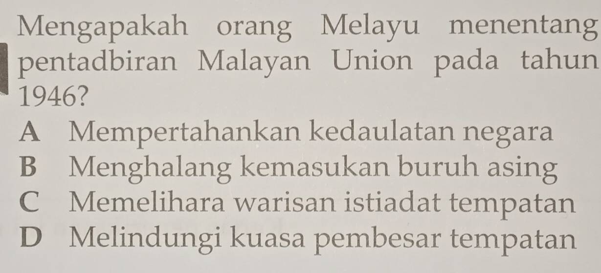 Mengapakah orang Melayu menentang
pentadbiran Malayan Union pada tahun
1946?
A Mempertahankan kedaulatan negara
B Menghalang kemasukan buruh asing
C Memelihara warisan istiadat tempatan
D Melindungi kuasa pembesar tempatan