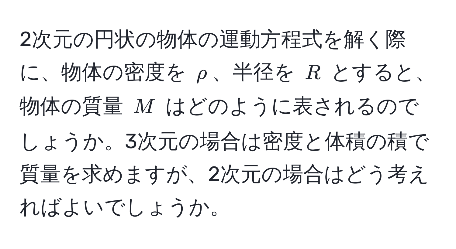 2次元の円状の物体の運動方程式を解く際に、物体の密度を $rho$、半径を $R$ とすると、物体の質量 $M$ はどのように表されるのでしょうか。3次元の場合は密度と体積の積で質量を求めますが、2次元の場合はどう考えればよいでしょうか。