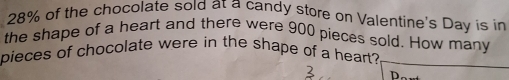 28% of the chocolate sold at a candy store on Valentine's Day is in 
the shape of a heart and there were 900 pieces sold. How many 
pieces of chocolate were in the shape of a heart? 
h.