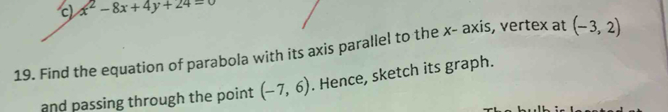 c x^2-8x+4y+24=0
19. Find the equation of parabola with its axis parallel to the x - axis, vertex at (-3,2)
and passing through the point (-7,6). Hence, sketch its graph.