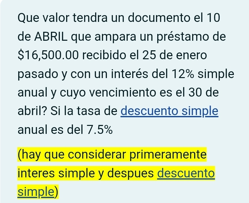 Que valor tendra un documento el 10
de ABRIL que ampara un préstamo de
$16,500.00 recibido el 25 de enero 
pasado y con un interés del 12% simple 
anual y cuyo vencimiento es el 30 de 
abril? Si la tasa de descuento simple 
anual es del 7.5%
(hay que considerar primeramente 
interes simple y despues descuento 
simple)