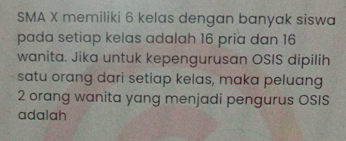 SMA X memiliki 6 kelas dengan banyak siswa 
pada setiap kelas adalah 16 pria dan 16
wanita. Jika untuk kepengurusan OSIS dipilih 
satu orang dari setiap kelas, maka peluang
2 orang wanita yang menjadi pengurus OSIS 
adalah