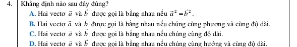 Khẳng định nào sau đây đúng?
A. Hai vecto vector a và vector b được gọi là bằng nhau nếu vector a^(2=vector b^2.
B. Hai vecto vector a) và vector b được gọi là bằng nhau nếu chúng cùng phương và cùng độ dài.
C. Hai vecto vector a và vector b được gọi là bằng nhau nếu chúng cùng độ dài.
D. Hai vecto vector a và vector b được gọi là bằng nhau nếu chúng cùng hướng và cùng độ dài.