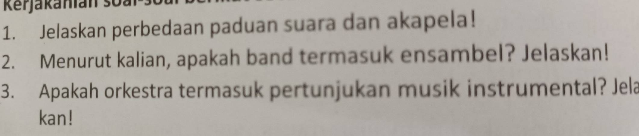 Kerjakanian so: 
1. Jelaskan perbedaan paduan suara dan akapela! 
2. Menurut kalian, apakah band termasuk ensambel? Jelaskan! 
3. Apakah orkestra termasuk pertunjukan musik instrumental? Jela 
kan!