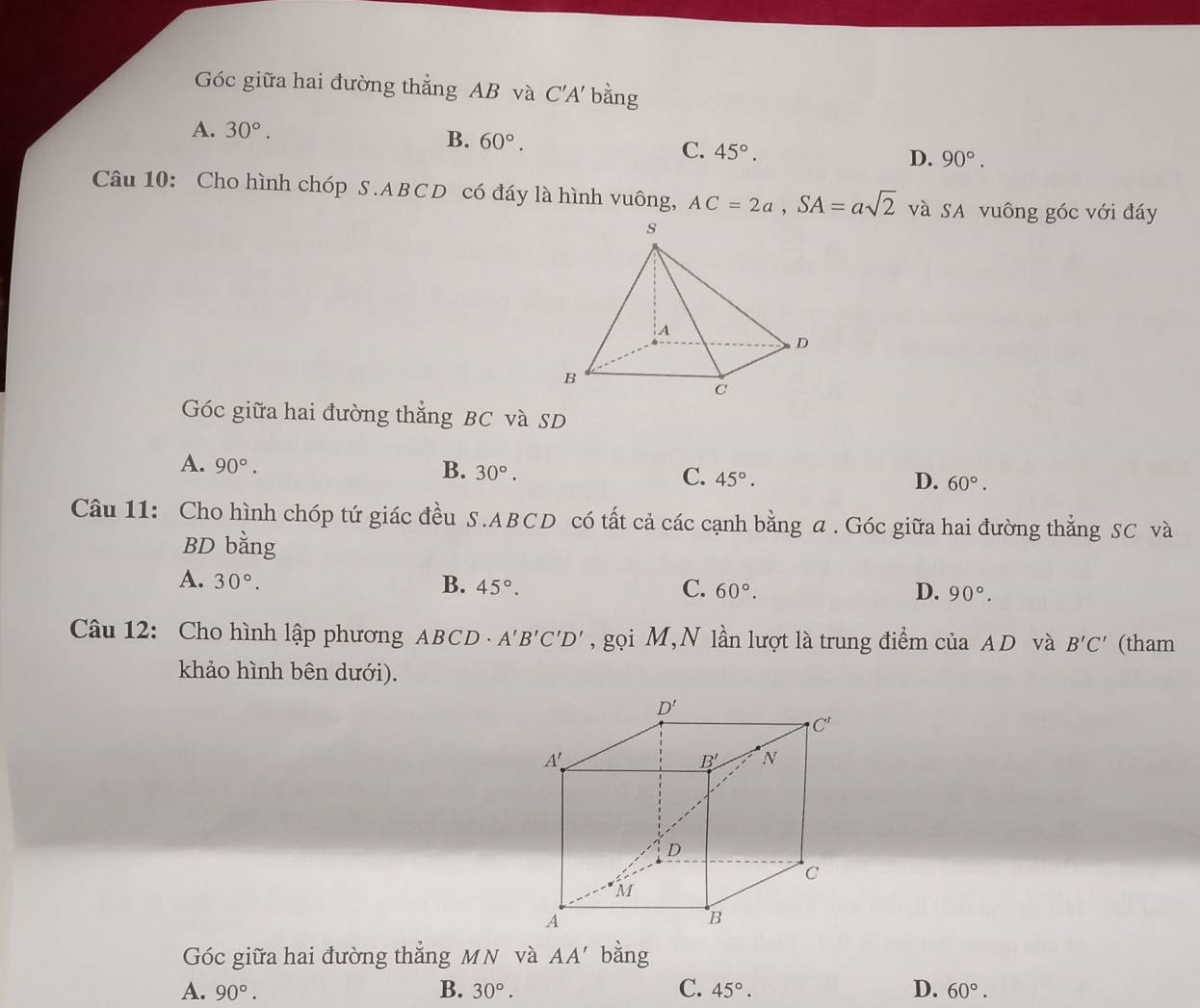 Góc giữa hai đường thẳng AB và C'A' bằng
A. 30°.
B. 60°. C. 45°. D. 90°.
Câu 10: Cho hình chóp S .ABCD có đáy là hình vuông, AC=2a,SA=asqrt(2) và SA vuông góc với đáy
Góc giữa hai đường thẳng BC và SD
A. 90°. B. 30°. C. 45°. 60°.
D.
Câu 11: Cho hình chóp tứ giác đều S.ABCD có tất cả các cạnh bằng a . Góc giữa hai đường thẳng SC và
BD bằng
A. 30°. B. 45°. C. 60°. 90°.
D.
Câu 12: Cho hình lập phương ABCD  - A'B'C'D' , gọi M,N lần lượt là trung điểm của AD và B'C' (tham
khảo hình bên dưới).
Góc giữa hai đường thẳng MN và AA' bằng
A. 90°. B. 30°. C. 45°. D. 60°.