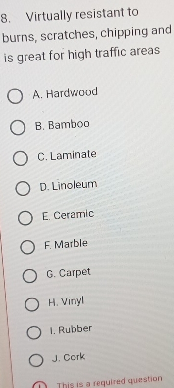 Virtually resistant to
burns, scratches, chipping and
is great for high traffic areas
A. Hardwood
B. Bamboo
C. Laminate
D. Linoleum
E. Ceramic
F. Marble
G. Carpet
H. Vinyl
I. Rubber
J. Cork
This is a required question