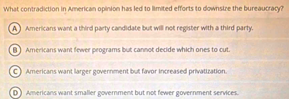 What contradiction in American opinion has led to limited efforts to downsize the bureaucracy?
A Americans want a third party candidate but will not register with a third party.
B ) Americans want fewer programs but cannot decide which ones to cut.
C) Americans want larger government but favor increased privatization.
D Americans want smaller government but not fewer government services.