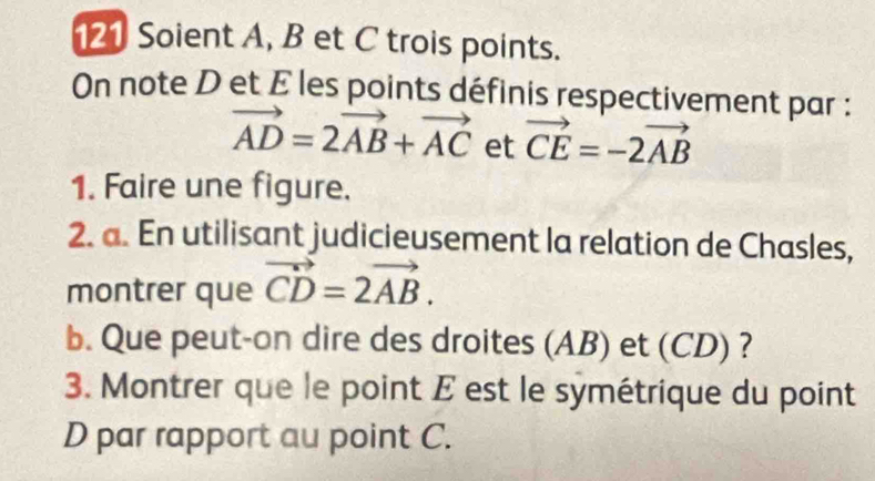 121 Soient A, B et C trois points. 
On note D et E les points définis respectivement par :
vector AD=2vector AB+vector AC et vector CE=-2vector AB
1. Faire une figure. 
2. a. En utilisant judicieusement la relation de Chasles, 
montrer que vector CD=2vector AB. 
b. Que peut-on dire des droites (AB) et (CD) ? 
3. Montrer que le point E est le symétrique du point 
D par rapport au point C.