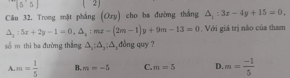 (5'5) 
L 
∠ 
Câu 32. Trong mặt phẳng (Oxy) cho ba đường thắng △ _1:3x-4y+15=0,
△ _2:5x+2y-1=0, △ _3 : mx-(2m-1)y+9m-13=0. Với giá trị nào của tham
số m thì ba đường thẳng △ _1; △ _2; △ _3 đồng quy ?
A. m= 1/5  m= (-1)/5 
B. m=-5 C. m=5 D.