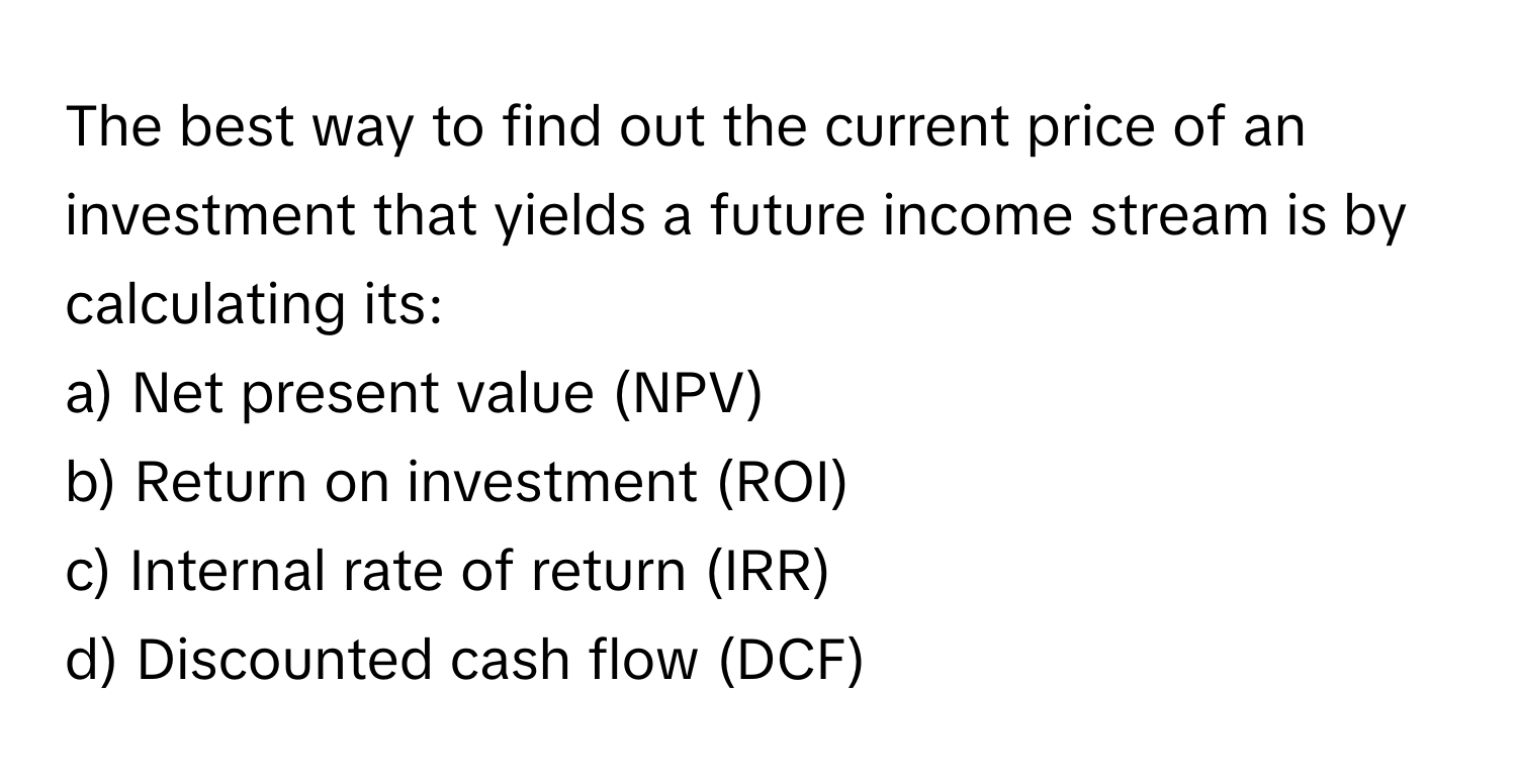 The best way to find out the current price of an investment that yields a future income stream is by calculating its:

a) Net present value (NPV)
b) Return on investment (ROI)
c) Internal rate of return (IRR)
d) Discounted cash flow (DCF)