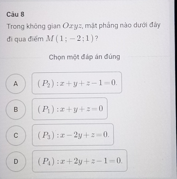 Trong không gian Оxyz, mặt phẳng nào dưới đây
đi qua điểm M(1;-2;1) ?
Chọn một đáp án đúng
A (P_2):x+y+z-1=0.
B (P_1):x+y+z=0
C (P_3):x-2y+z=0.
D (P_4):x+2y+z-1=0.