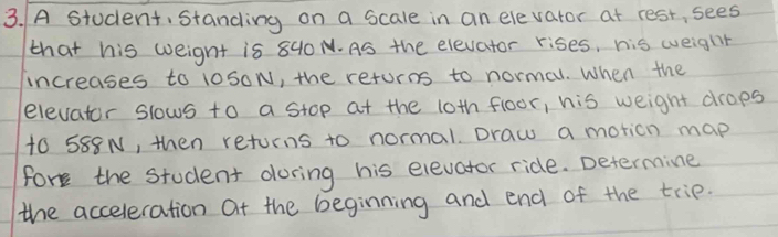 A student, standing on a scale in an elevator at rest, sees 
that his weight is 840 N. As the elevator rises, his weight 
increases to 10S0N, the returns to normal. When the 
elevator slows to a stop at the 10th floor, his weight drops
t0 588N, then returns to normal. Draw a motion map 
fork the student doring his elevator ride. Determine 
the acceleration at the beginning and end of the trip.