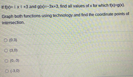 If f(x)=|x|+3 and g(x)=-3x+3 , find all values of x for which f(x)=g(x). 
Graph both functions using technology and find the coordinate points of
intersection.
(0,3)
(3,0)
(0,-3)
(-3,0)