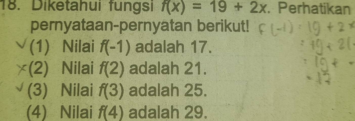 Diketahui fungsi f(x)=19+2x. Perhatikan
pernyataan-pernyatan berikut!
(1) Nilai f(-1) adalah 17.
(2) Nilai f(2) adalah 21.
(3) Nilai f(3) adalah 25.
(4) Nilai f(4) adalah 29.