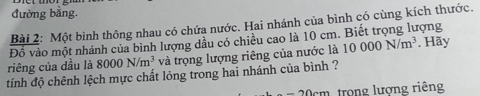 đường bằng. 
Bài 2: Một bình thông nhau có chứa nước. Hai nhánh của bình có cùng kích thước. 
Đồ vào một nhánh của bình lượng dầu có chiều cao là 10 cm. Biết trọng lượng 
riêng của dầu là 8000N/m^3 và trọng lượng riêng của nước là 10000N/m^3. Hãy 
tính độ chênh lệch mực chất lỏng trong hai nhánh của bình ?
-20cm trong lượng riêng