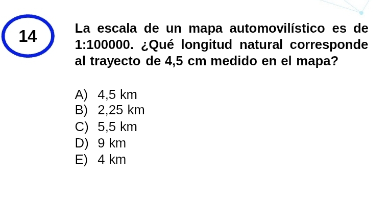 La escala de un mapa automovilístico es de
14 1:100000. ¿Qué longitud natural corresponde
al trayecto de 4,5 cm medido en el mapa?
A) 4,5 km
B) 2,25 km
C) 5,5 km
D) 9 km
E) 4 km