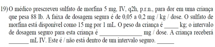 19)O médico prescreveu sulfato de morfina 5 mg, IV, q2h, p.r.n., para dor em uma criança 
que pesa 88 lb. A faixa de dosagem segura é de 0,05 a 0,2 mg / kg / dose. O sulfato de 
morfina está disponível como 15 mg por 1 mL. O peso da criança é _ kg; o intervalo 
de dosagem seguro para esta criança é _mg / dose. A criança receberá 
_ mL IV. Este é / não está dentro de um intervalo seguro._