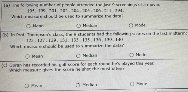 The following number of people attended the Jast 9 screenings of a movie:
195 , 199 , 201 , 202 , 204 , 205 , 206 , 211 , 294.
Which measure should be used to summarize the data?
Mean Median Mode 
(b) In Prof. Thompson's class, the 9 students had the following scores on the last midterm:
125 , 127 , 129 , 131 , 133 , 135 , 136 , 139, 140.
Which measure should be used to summarize the data?
Mean Median Mode
(c) Goran has recorded his golf score for each round he's played this year.
Which measure gives the score he shot the most often?
Mean Median Mode